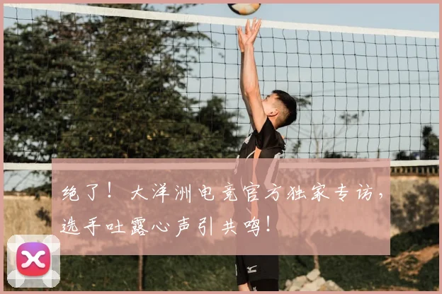绝了！大洋洲电竞官方独家专访，选手吐露心声引共鸣！