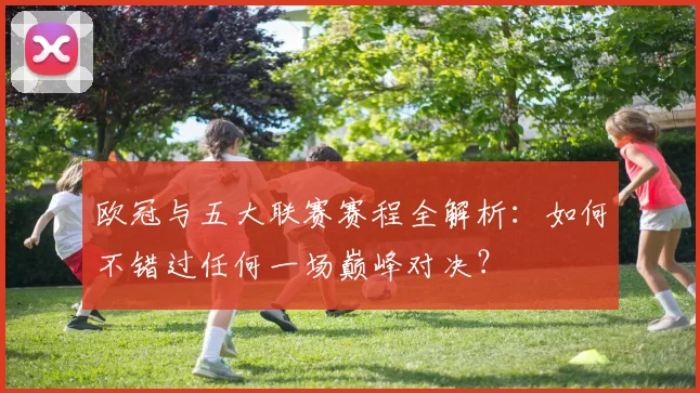 欧冠与五大联赛赛程全解析:如何不错过任何一场巅峰对决?