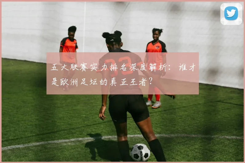 五大联赛实力排名深度解析:谁才是欧洲足坛的真正王者?