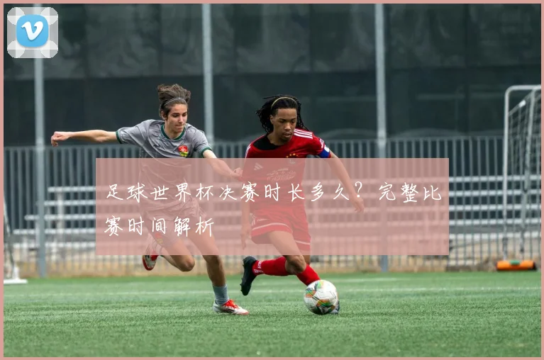 足球世界杯决赛时长多久?完整比赛时间解析