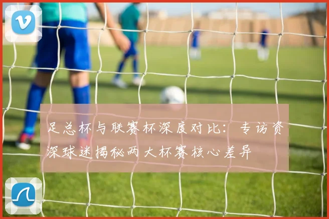 足总杯与联赛杯深度对比:专访资深球迷揭秘两大杯赛核心差异